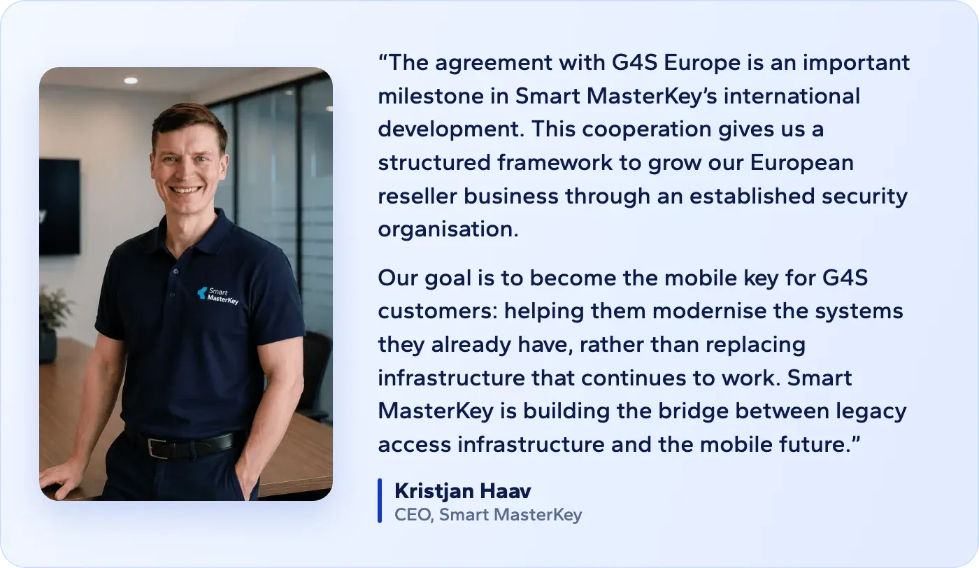 Kristjan Haav, CEO, Smart MasterKey: The agreement with G4S Europe is an important milestone in Smart MasterKey’s international development. This cooperation gives us a structured framework to grow our European reseller business through an established security organisation. Our goal is to become the mobile key for G4S customers: helping them modernise the systems they already have, rather than replacing infrastructure that continues to work. Smart MasterKey is building the bridge between legacy access infrastructure and the mobile future.